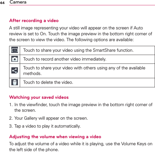 44 CameraAfter recording a videoA still image representing your video will appear on the screen if Auto review is set to On. Touch the image preview in the bottom right corner of the screen to view the video. The following options are available:Touch to share your video using the SmartShare function.Touch to record another video immediately.Touch to share your video with others using any of the available methods.Touch to delete the video.Watching your saved videos1. In the viewﬁnder, touch the image preview in the bottom right corner of the screen.2. Your Gallery will appear on the screen.3. Tap a video to play it automatically.Adjusting the volume when viewing a videoTo adjust the volume of a video while it is playing, use the Volume Keys on the left side of the phone.