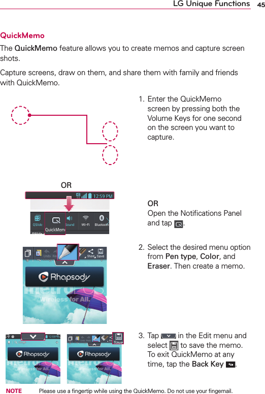 45LG Unique FunctionsQuickMemoThe QuickMemo feature allows you to create memos and capture screen shots.Capture screens, draw on them, and share them with family and friends with QuickMemo.OR1. Enter the QuickMemo screen by pressing both the Volume Keys for one second on the screen you want to capture.        OR Open the Notiﬁcations Panel and tap  .2. Select the desired menu option from Pen type, Color, and Eraser. Then create a memo.3. Tap   in the Edit menu and select   to save the memo. To exit QuickMemo at any time, tap the Back Key  . NOTE    Please use a ﬁngertip while using the QuickMemo. Do not use your ﬁngernail.