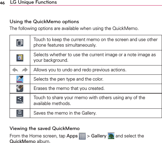 46 LG Unique FunctionsUsing the QuickMemo optionsThe following options are available when using the QuickMemo.Touch to keep the current memo on the screen and use other phone features simultaneously.Selects whether to use the current image or a note image as your background.Allows you to undo and redo previous actions.Selects the pen type and the color.Erases the memo that you created.Touch to share your memo with others using any of the available methods.Saves the memo in the Gallery.Viewing the saved QuickMemoFrom the Home screen, tap Apps  &gt; Gallery  and select the QuickMemo album.