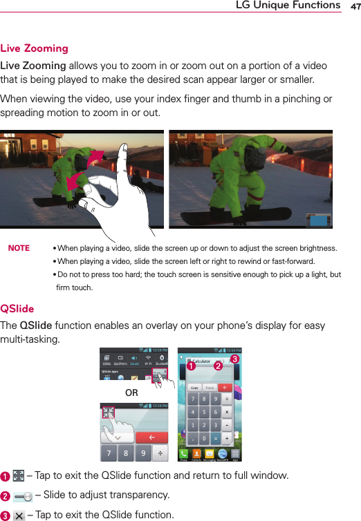 47LG Unique FunctionsLive ZoomingLive Zooming allows you to zoom in or zoom out on a portion of a video that is being played to make the desired scan appear larger or smaller.When viewing the video, use your index ﬁnger and thumb in a pinching or spreading motion to zoom in or out. NOTE    OWhen playing a video, slide the screen up or down to adjust the screen brightness.        OWhen playing a video, slide the screen left or right to rewind or fast-forward.        ODo not to press too hard; the touch screen is sensitive enough to pick up a light, but ﬁrm touch.QSlideThe QSlide function enables an overlay on your phone’s display for easy multi-tasking.OR    – Tap to exit the QSlide function and return to full window.    – Slide to adjust transparency.    – Tap to exit the QSlide function.