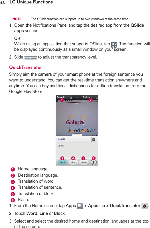 48 LG Unique Functions NOTE    The QSlide function can support up to two windows at the same time.1. Open the Notiﬁcations Panel and tap the desired app from the QSlide apps section. ORWhile using an application that supports QSlide, tap  . The function will be displayed continuously as a small window on your screen.2. Slide   to adjust the transparency level.QuickTranslatorSimply aim the camera of your smart phone at the foreign sentence you want to understand. You can get the real-time translation anywhere and anytime. You can buy additional dictionaries for ofﬂine translation from the Google Play Store. Home language. Destination language. Translation of word. Translation of sentence. Translation of block.Flash.1.  From the Home screen, tap Apps  &gt; Apps tab &gt; QuickTranslator  .2. Touch Word, Line or Block.3. Select and select the desired home and destination languages at the top of the screen.