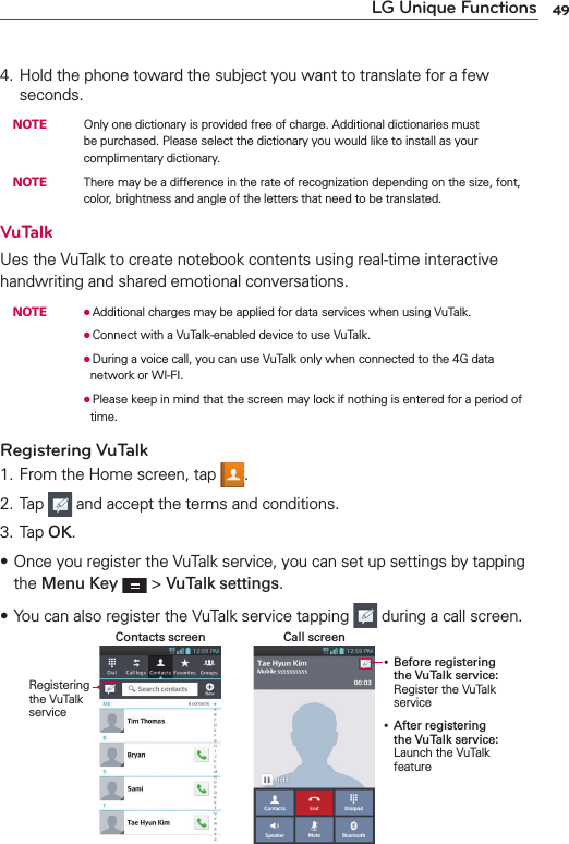 49LG Unique Functions4. Hold the phone toward the subject you want to translate for a few seconds. NOTE    Only one dictionary is provided free of charge. Additional dictionaries must be purchased. Please select the dictionary you would like to install as your complimentary dictionary. NOTE    There may be a difference in the rate of recognization depending on the size, font, color, brightness and angle of the letters that need to be translated.VuTalkUes the VuTalk to create notebook contents using real-time interactive handwriting and shared emotional conversations. NOTE    OAdditional charges may be applied for data services when using VuTalk.        OConnect with a VuTalk-enabled device to use VuTalk.        ODuring a voice call, you can use VuTalk only when connected to the 4G data network or WI-FI.        OPlease keep in mind that the screen may lock if nothing is entered for a period of time.Registering VuTalk1. From the Home screen, tap  .2. Tap   and accept the terms and conditions.3. Tap OK.s Once you register the VuTalk service, you can set up settings by tapping the Menu Key  &gt; VuTalk settings.sYou can also register the VuTalk service tapping   during a call screen.Call screenContacts screenRegistering the VuTalk service Before registering the VuTalk service: Register the VuTalk service After registering the VuTalk service: Launch the VuTalk feature