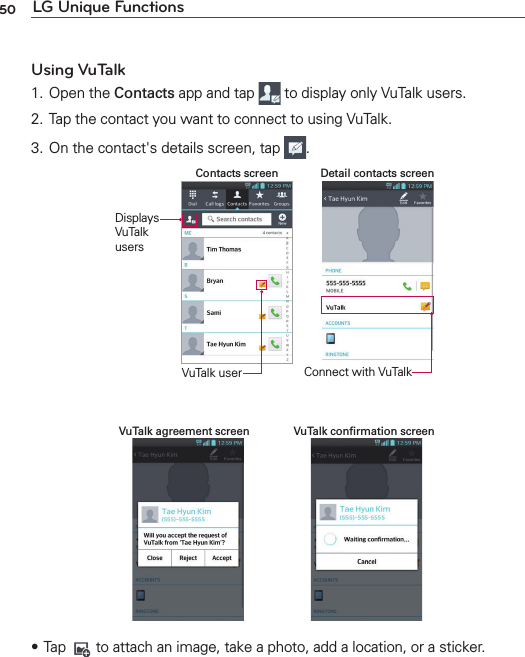 50 LG Unique FunctionsUsing VuTalk1. Open the Contacts app and tap   to display only VuTalk users.2. Tap the contact you want to connect to using VuTalk.3. On the contact&apos;s details screen, tap  .Connect with VuTalkDetail contacts screenContacts screenDisplays VuTalk usersVuTalk userVuTalk conﬁrmation screenVuTalk agreement screensTap   to attach an image, take a photo, add a location, or a sticker.