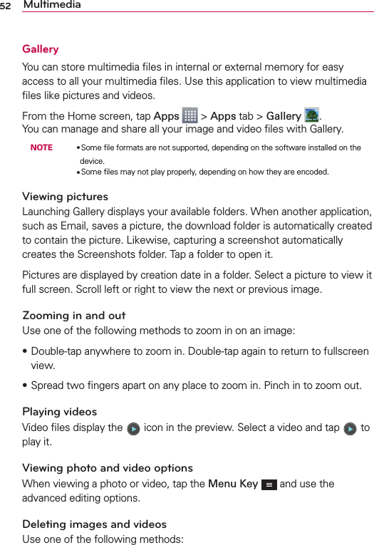 52 MultimediaGalleryYou can store multimedia ﬁles in internal or external memory for easy access to all your multimedia ﬁles. Use this application to view multimedia ﬁles like pictures and videos.From the Home screen, tap Apps  &gt; Apps tab &gt; Gallery  .You can manage and share all your image and video ﬁles with Gallery. NOTE    OSome ﬁle formats are not supported, depending on the software installed on the device.        OSome ﬁles may not play properly, depending on how they are encoded.Viewing picturesLaunching Gallery displays your available folders. When another application, such as Email, saves a picture, the download folder is automatically created to contain the picture. Likewise, capturing a screenshot automatically creates the Screenshots folder. Tap a folder to open it.Pictures are displayed by creation date in a folder. Select a picture to view it full screen. Scroll left or right to view the next or previous image.Zooming in and outUse one of the following methods to zoom in on an image:s Double-tap anywhere to zoom in. Double-tap again to return to fullscreen view.sSpread two ﬁngers apart on any place to zoom in. Pinch in to zoom out.Playing videosVideo ﬁles display the   icon in the preview. Select a video and tap   to play it.Viewing photo and video optionsWhen viewing a photo or video, tap the Menu Key  and use the advanced editing options.Deleting images and videosUse one of the following methods: