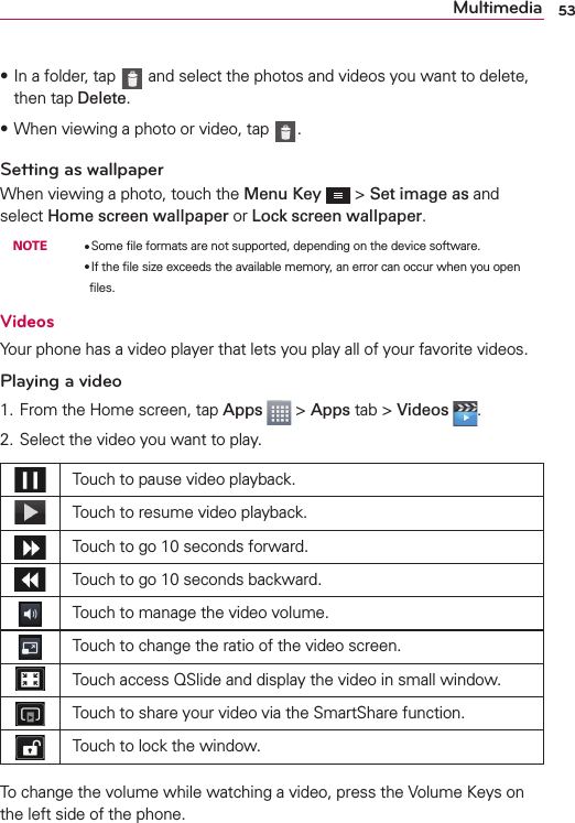 53MultimediasIn a folder, tap   and select the photos and videos you want to delete, then tap Delete.sWhen viewing a photo or video, tap  .Setting as wallpaperWhen viewing a photo, touch the Menu Key  &gt; Set image as and select Home screen wallpaper or Lock screen wallpaper. NOTE    OSome ﬁle formats are not supported, depending on the device software.        OIf the ﬁle size exceeds the available memory, an error can occur when you open ﬁles.VideosYour phone has a video player that lets you play all of your favorite videos.Playing a video1. From the Home screen, tap Apps  &gt; Apps tab &gt; Videos  . 2. Select the video you want to play.Touch to pause video playback.Touch to resume video playback.Touch to go 10 seconds forward.Touch to go 10 seconds backward.Touch to manage the video volume.Touch to change the ratio of the video screen.Touch access QSlide and display the video in small window.Touch to share your video via the SmartShare function.Touch to lock the window.To change the volume while watching a video, press the Volume Keys on the left side of the phone.