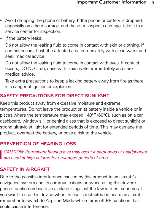 3Important Customer InformationO  Avoid dropping the phone or battery. If the phone or battery is dropped, especially on a hard surface, and the user suspects damage, take it to a service center for inspection.O  If the battery leaks:  Do not allow the leaking ﬂuid to come in contact with skin or clothing. If contact occurs, ﬂush the affected area immediately with clean water and seek medical advice.  Do not allow the leaking ﬂuid to come in contact with eyes. If contact occurs, DO NOT rub; rinse with clean water immediately and seek medical advice.  Take extra precautions to keep a leaking battery away from ﬁre as there is a danger of ignition or explosion.SAFETY PRECAUTIONS FOR DIRECT SUNLIGHTKeep this product away from excessive moisture and extreme temperatures. Do not leave the product or its battery inside a vehicle or in places where the temperature may exceed 140°F (60°C), such as on a car dashboard, window sill, or behind glass that is exposed to direct sunlight or strong ultraviolet light for extended periods of time. This may damage the product, overheat the battery, or pose a risk to the vehicle.PREVENTION OF HEARING LOSSCAUTION: Permanent hearing loss may occur if earphones or headphones are used at high volume for prolonged periods of time.SAFETY IN AIRCRAFTDue to the possible interference caused by this product to an aircraft’s navigation system and its communications network, using this device’s phone function on board an airplane is against the law in most countries. If you want to use this device when its use is restricted on board an aircraft, remember to switch to Airplane Mode which turns off RF functions that could cause interference.