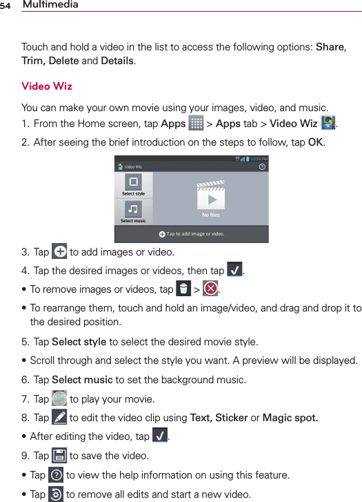 54 MultimediaTouch and hold a video in the list to access the following options: Share, Trim, Delete and Details.Video WizYou can make your own movie using your images, video, and music.1. From the Home screen, tap Apps  &gt; Apps tab &gt; Video Wiz  .2. After seeing the brief introduction on the steps to follow, tap OK.3. Tap   to add images or video.4. Tap the desired images or videos, then tap  .s To remove images or videos, tap   &gt;  .s To rearrange them, touch and hold an image/video, and drag and drop it to the desired position.5. Tap Select style to select the desired movie style.sScroll through and select the style you want. A preview will be displayed.6. Tap Select music to set the background music.7. Tap   to play your movie.8. Tap   to edit the video clip using Text, Sticker or Magic spot.sAfter editing the video, tap  .9. Tap   to save the video.sTap   to view the help information on using this feature.sTap   to remove all edits and start a new video.