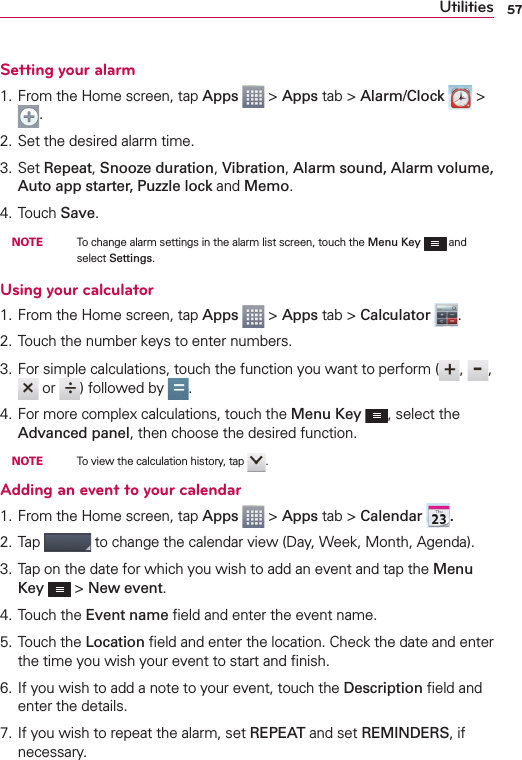 57UtilitiesSetting your alarm1. From the Home screen, tap Apps  &gt; Apps tab &gt; Alarm/Clock   &gt; .2. Set the desired alarm time.3. Set Repeat, Snooze duration, Vibration, Alarm sound, Alarm volume, Auto app starter, Puzzle lock and Memo.4. Touch Save. NOTE    To change alarm settings in the alarm list screen, touch the Menu Key  and select Settings.Using your calculator1. From the Home screen, tap Apps  &gt; Apps tab &gt; Calculator  .2. Touch the number keys to enter numbers.3. For simple calculations, touch the function you want to perform ( ,  ,  or  ) followed by  .4. For more complex calculations, touch the Menu Key , select the Advanced panel, then choose the desired function. NOTE    To view the calculation history, tap  .Adding an event to your calendar1. From the Home screen, tap Apps  &gt; Apps tab &gt; Calendar .2. Tap   to change the calendar view (Day, Week, Month, Agenda).3. Tap on the date for which you wish to add an event and tap the Menu Key  &gt; New event.4. Touch the Event name ﬁeld and enter the event name.5. Touch the Location ﬁeld and enter the location. Check the date and enter the time you wish your event to start and ﬁnish.6. If you wish to add a note to your event, touch the Description ﬁeld and enter the details.7. If you wish to repeat the alarm, set REPEAT and set REMINDERS, if necessary.