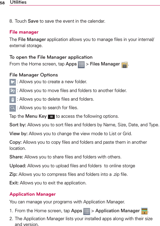 58 Utilities8. Touch Save to save the event in the calendar.File managerThe File Manager application allows you to manage ﬁles in your internal/external storage.To open the File Manager applicationFrom the Home screen, tap Apps   &gt; Files Manager  .File Manager Options : Allows you to create a new folder. : Allows you to move ﬁles and folders to another folder. : Allows you to delete ﬁles and folders. : Allows you to search for ﬁles.Tap the Menu Key  to access the following options. Sort by: Allows you to sort ﬁles and folders by Name, Size, Date, and Type.View by: Allows you to change the view mode to List or Grid. Copy: Allows you to copy ﬁles and folders and paste them in another location.Share: Allows you to share ﬁles and folders with others.Upload: Allows you to upload ﬁles and folders  to online storgeZip: Allows you to compress ﬁles and folders into a .zip ﬁle.Exit: Allows you to exit the application.Application ManagerYou can manage your programs with Application Manager.1. From the Home screen, tap Apps   &gt; Application Manager  .2. The Application Manager lists your installed apps along with their size and version.