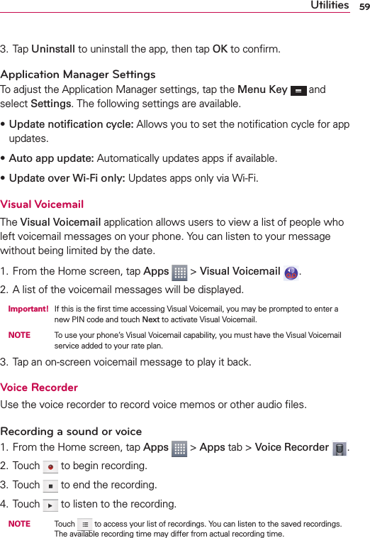 59Utilities3. Tap Uninstall to uninstall the app, then tap OK to conﬁrm.Application Manager SettingsTo adjust the Application Manager settings, tap the Menu Key  and select Settings. The following settings are available.sUpdate notiﬁcation cycle: Allows you to set the notiﬁcation cycle for app updates.sAuto app update: Automatically updates apps if available.sUpdate over Wi-Fi only: Updates apps only via Wi-Fi.Visual VoicemailThe Visual Voicemail application allows users to view a list of people who left voicemail messages on your phone. You can listen to your message without being limited by the date.1. From the Home screen, tap Apps   &gt; Visual Voicemail  .2. A list of the voicemail messages will be displayed. Important! If this is the ﬁrst time accessing Visual Voicemail, you may be prompted to enter a new PIN code and touch Next to activate Visual Voicemail. NOTE    To use your phone’s Visual Voicemail capability, you must have the Visual Voicemail service added to your rate plan.3. Tap an on-screen voicemail message to play it back.Voice RecorderUse the voice recorder to record voice memos or other audio ﬁles.Recording a sound or voice1. From the Home screen, tap Apps  &gt; Apps tab &gt; Voice Recorder  .2. Touch   to begin recording.3. Touch   to end the recording.4. Touch   to listen to the recording. NOTE    Touch   to access your list of recordings. You can listen to the saved recordings. The available recording time may differ from actual recording time.