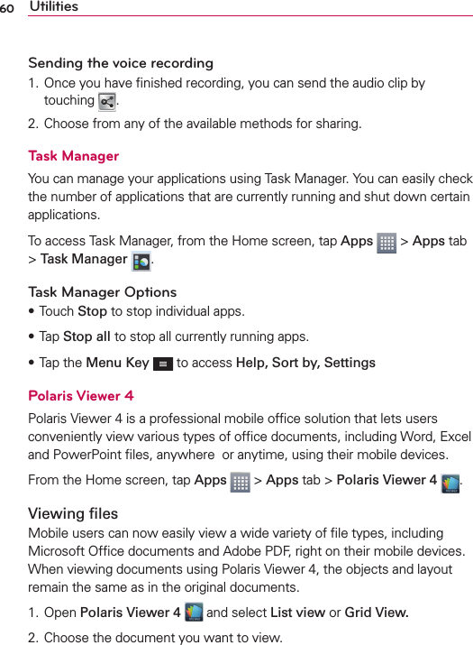 60 UtilitiesSending the voice recording1. Once you have ﬁnished recording, you can send the audio clip by touching  .2. Choose from any of the available methods for sharing.Task ManagerYou can manage your applications using Task Manager. You can easily check the number of applications that are currently running and shut down certain applications.To access Task Manager, from the Home screen, tap Apps   &gt; Apps tab &gt; Task Manager  .Task Manager OptionssTouch Stop to stop individual apps.sTap Stop all to stop all currently running apps.sTap the Menu Key  to access Help, Sort by, SettingsPolaris Viewer 4Polaris Viewer 4 is a professional mobile ofﬁce solution that lets users conveniently view various types of ofﬁce documents, including Word, Excel and PowerPoint ﬁles, anywhere  or anytime, using their mobile devices.From the Home screen, tap Apps  &gt; Apps tab &gt; Polaris Viewer 4  .Viewing ﬁlesMobile users can now easily view a wide variety of ﬁle types, including Microsoft Ofﬁce documents and Adobe PDF, right on their mobile devices. When viewing documents using Polaris Viewer 4, the objects and layout remain the same as in the original documents.1. Open Polaris Viewer 4  and select List view or Grid View.2. Choose the document you want to view.