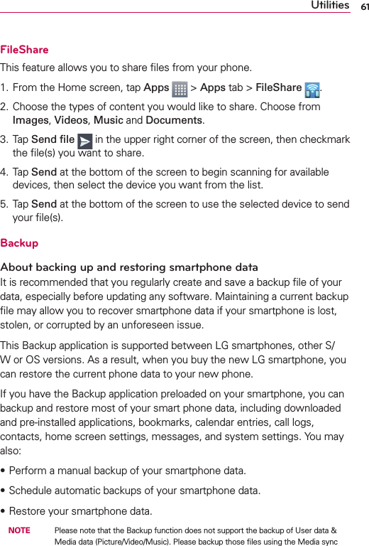 61UtilitiesFileShareThis feature allows you to share ﬁles from your phone.1. From the Home screen, tap Apps  &gt; Apps tab &gt; FileShare  .2. Choose the types of content you would like to share. Choose from Images, Videos, Music and Documents.3. Tap Send ﬁle  in the upper right corner of the screen, then checkmark the ﬁle(s) you want to share.4. Tap Send at the bottom of the screen to begin scanning for available devices, then select the device you want from the list.5. Tap Send at the bottom of the screen to use the selected device to send your ﬁle(s).BackupAbout backing up and restoring smartphone dataIt is recommended that you regularly create and save a backup ﬁle of your data, especially before updating any software. Maintaining a current backup ﬁle may allow you to recover smartphone data if your smartphone is lost, stolen, or corrupted by an unforeseen issue.This Backup application is supported between LG smartphones, other S/W or OS versions. As a result, when you buy the new LG smartphone, you can restore the current phone data to your new phone.If you have the Backup application preloaded on your smartphone, you can backup and restore most of your smart phone data, including downloaded and pre-installed applications, bookmarks, calendar entries, call logs, contacts, home screen settings, messages, and system settings. You may also:sPerform a manual backup of your smartphone data.sSchedule automatic backups of your smartphone data.sRestore your smartphone data. NOTE    Please note that the Backup function does not support the backup of User data &amp; Media data (Picture/Video/Music). Please backup those ﬁles using the Media sync 