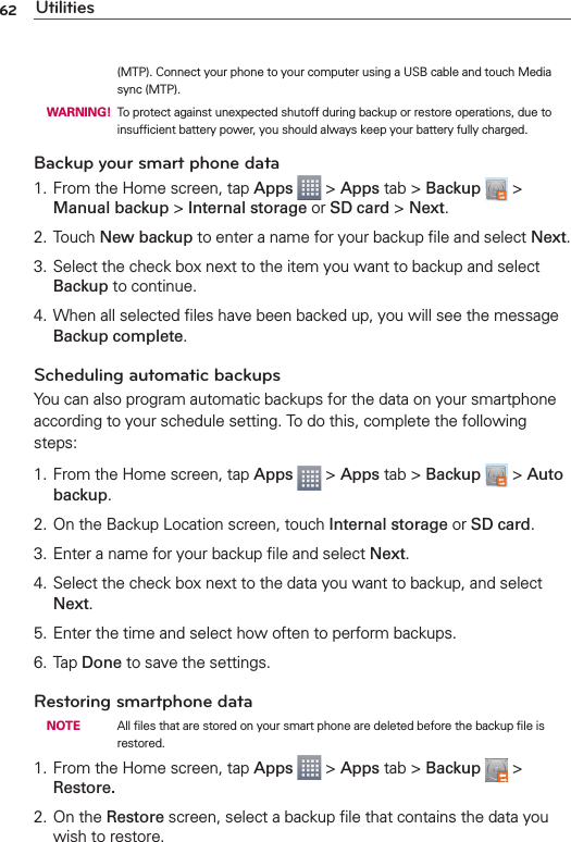 62 Utilities(MTP). Connect your phone to your computer using a USB cable and touch Media sync (MTP). WARNING! To protect against unexpected shutoff during backup or restore operations, due to insufﬁcient battery power, you should always keep your battery fully charged.Backup your smart phone data1. From the Home screen, tap Apps  &gt; Apps tab &gt; Backup   &gt; Manual backup &gt; Internal storage or SD card &gt; Next. 2. Touch New backup to enter a name for your backup ﬁle and select Next.3. Select the check box next to the item you want to backup and select Backup to continue.4. When all selected ﬁles have been backed up, you will see the message Backup complete.Scheduling automatic backupsYou can also program automatic backups for the data on your smartphone according to your schedule setting. To do this, complete the following steps:1. From the Home screen, tap Apps  &gt; Apps tab &gt; Backup  &gt; Auto backup.2. On the Backup Location screen, touch Internal storage or SD card.3. Enter a name for your backup ﬁle and select Next.4. Select the check box next to the data you want to backup, and select Next.5. Enter the time and select how often to perform backups.6. Tap Done to save the settings.Restoring smartphone data NOTE    All ﬁles that are stored on your smart phone are deleted before the backup ﬁle is restored.1. From the Home screen, tap Apps  &gt; Apps tab &gt; Backup   &gt; Restore.2. On the Restore screen, select a backup ﬁle that contains the data you wish to restore. 