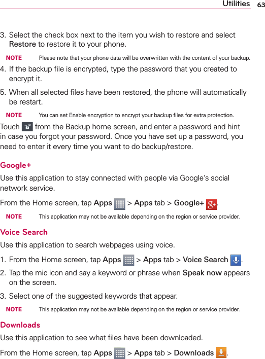 63Utilities3. Select the check box next to the item you wish to restore and select Restore to restore it to your phone. NOTE    Please note that your phone data will be overwritten with the content of your backup.4. If the backup ﬁle is encrypted, type the password that you created to encrypt it.5. When all selected ﬁles have been restored, the phone will automatically be restart. NOTE    You can set Enable encryption to encrypt your backup ﬁles for extra protection.Touch   from the Backup home screen, and enter a password and hint in case you forgot your password. Once you have set up a password, you need to enter it every time you want to do backup/restore.Google+Use this application to stay connected with people via Google’s social network service.From the Home screen, tap Apps  &gt; Apps tab &gt; Google+  . NOTE    This application may not be available depending on the region or service provider.Voice SearchUse this application to search webpages using voice.1. From the Home screen, tap Apps  &gt; Apps tab &gt; Voice Search  .2. Tap the mic icon and say a keyword or phrase when Speak now appears on the screen. 3. Select one of the suggested keywords that appear. NOTE    This application may not be available depending on the region or service provider.DownloadsUse this application to see what ﬁles have been downloaded.From the Home screen, tap Apps  &gt; Apps tab &gt; Downloads  .