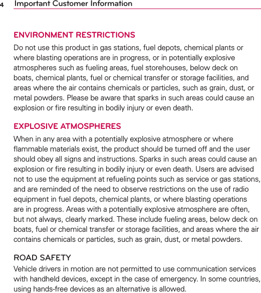 4Important Customer InformationENVIRONMENT RESTRICTIONSDo not use this product in gas stations, fuel depots, chemical plants or where blasting operations are in progress, or in potentially explosive atmospheres such as fueling areas, fuel storehouses, below deck on boats, chemical plants, fuel or chemical transfer or storage facilities, and areas where the air contains chemicals or particles, such as grain, dust, or metal powders. Please be aware that sparks in such areas could cause an explosion or ﬁre resulting in bodily injury or even death.EXPLOSIVE ATMOSPHERESWhen in any area with a potentially explosive atmosphere or where ﬂammable materials exist, the product should be turned off and the user should obey all signs and instructions. Sparks in such areas could cause an explosion or ﬁre resulting in bodily injury or even death. Users are advised not to use the equipment at refueling points such as service or gas stations, and are reminded of the need to observe restrictions on the use of radio equipment in fuel depots, chemical plants, or where blasting operations are in progress. Areas with a potentially explosive atmosphere are often, but not always, clearly marked. These include fueling areas, below deck on boats, fuel or chemical transfer or storage facilities, and areas where the air contains chemicals or particles, such as grain, dust, or metal powders.ROAD SAFETYVehicle drivers in motion are not permitted to use communication services with handheld devices, except in the case of emergency. In some countries, using hands-free devices as an alternative is allowed.