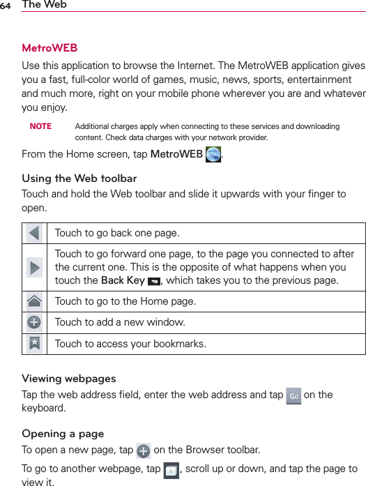 64 The WebMetroWEBUse this application to browse the Internet. The MetroWEB application gives you a fast, full-color world of games, music, news, sports, entertainment and much more, right on your mobile phone wherever you are and whatever you enjoy. NOTE    Additional charges apply when connecting to these services and downloading content. Check data charges with your network provider.From the Home screen, tap MetroWEB  .Using the Web toolbarTouch and hold the Web toolbar and slide it upwards with your ﬁnger to open.Touch to go back one page.Touch to go forward one page, to the page you connected to after the current one. This is the opposite of what happens when you touch the Back Key , which takes you to the previous page.Touch to go to the Home page.Touch to add a new window.Touch to access your bookmarks.Viewing webpagesTap the web address ﬁeld, enter the web address and tap   on the keyboard.Opening a pageTo open a new page, tap   on the Browser toolbar.To go to another webpage, tap  , scroll up or down, and tap the page to view it.