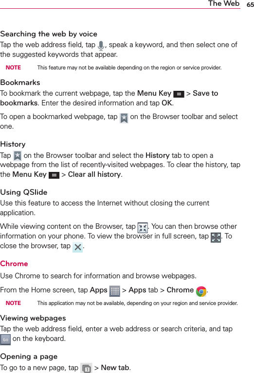 65The WebSearching the web by voiceTap the web address ﬁeld, tap  , speak a keyword, and then select one of the suggested keywords that appear. NOTE    This feature may not be available depending on the region or service provider.BookmarksTo bookmark the current webpage, tap the Menu Key  &gt; Save to bookmarks. Enter the desired information and tap OK.To open a bookmarked webpage, tap   on the Browser toolbar and select one.HistoryTap   on the Browser toolbar and select the History tab to open a webpage from the list of recently-visited webpages. To clear the history, tap the Menu Key  &gt; Clear all history.Using QSlideUse this feature to access the Internet without closing the current application.While viewing content on the Browser, tap  . You can then browse other information on your phone. To view the browser in full screen, tap  . To close the browser, tap  .ChromeUse Chrome to search for information and browse webpages.From the Home screen, tap Apps  &gt; Apps tab &gt; Chrome  . NOTE    This application may not be available, depending on your region and service provider.Viewing webpagesTap the web address ﬁeld, enter a web address or search criteria, and tap  on the keyboard.Opening a pageTo go to a new page, tap   &gt; New tab.