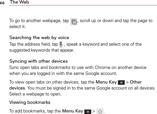 66 The WebTo go to another webpage, tap  , scroll up or down and tap the page to select it.Searching the web by voiceTap the address ﬁeld, tap  , speak a keyword and select one of the suggested keywords that appear.Syncing with other devicesSync open tabs and bookmarks to use with Chrome on another device when you are logged in with the same Google account.To view open tabs on other devices, tap the Menu Key  &gt; Other devices. You must be signed in to the same Google account on all devices. Select a webpage to open.Viewing bookmarksTo add bookmarks, tap the Menu Key  &gt;  .