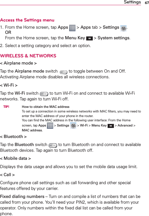 67SettingsAccess the Settings menu1. From the Home screen, tap Apps  &gt; Apps tab &gt; Settings  .ORFrom the Home screen, tap the Menu Key  &gt; System settings.2. Select a setting category and select an option.WIRELESS &amp; NETWORKS&lt; Airplane mode &gt;Tap the Airplane mode switch   to toggle between On and Off. Activating Airplane mode disables all wireless connections.&lt; Wi-Fi &gt;Tap the Wi-Fi switch   to turn Wi-Fi on and connect to available Wi-Fi networks. Tap again to turn Wi-Fi off. TIP!    How to obtain the MAC addressTo set up a connection in some wireless networks with MAC ﬁlters, you may need to enter the MAC address of your phone in the router. You can ﬁnd the MAC address in the following user interface: From the Home screen, tap Apps  &gt; Settings   &gt; Wi-Fi &gt; Menu Key  &gt; Advanced &gt; MAC address.&lt; Bluetooth &gt;Tap the Bluetooth switch   to turn Bluetooth on and connect to available Bluetooth devices. Tap again to turn Bluetooth off.&lt; Mobile data &gt;Displays the data usage and allows you to set the mobile data usage limit.&lt; Call &gt;Conﬁgure phone call settings such as call forwarding and other special features offered by your carrier.Fixed dialing numbers – Turn on and compile a list of numbers that can be called from your phone. You’ll need your PIN2, which is available from your operator. Only numbers within the ﬁxed dial list can be called from your phone.