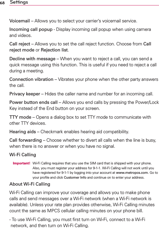 68 SettingsVoicemail – Allows you to select your carrier’s voicemail service.Incoming call popup - Display incoming call popup when using camera and videos.Call reject – Allows you to set the call reject function. Choose from Call reject mode or Rejection list.Decline with message – When you want to reject a call, you can send a quick message using this function. This is useful if you need to reject a call during a meeting.Connection vibration – Vibrates your phone when the other party answers the call.Privacy keeper – Hides the caller name and number for an incoming call.Power button ends call – Allows you end calls by pressing the Power/Lock Key instead of the End button on your screen.TTY mode – Opens a dialog box to set TTY mode to communicate with other TTY devices.Hearing aids – Checkmark enables hearing aid compatibility.Call forwarding – Choose whether to divert all calls when the line is busy, when there is no answer or when you have no signal.Wi-Fi Calling Important!  Wi-Fi Calling requires that you use the SIM card that is shipped with your phone.Also, you must register your address for 9-1-1. Wi-Fi Calling will not work until you have registered for 9-1-1 by logging into your account at www.metropcs.com. Go to your proﬁle and click Customer Info and continue on to enter your address.About Wi-Fi CallingWi-Fi Calling can improve your coverage and allows you to make phone calls and send messages over a Wi-Fi network (when a Wi-Fi network is available). Unless your rate plan provides otherwise, Wi-Fi Calling minutes count the same as MPCS cellular calling minutes on your phone bill.-  To use Wi-Fi Calling, you must ﬁrst turn on Wi-Fi, connect to a Wi-Fi network, and then turn on Wi-Fi Calling.