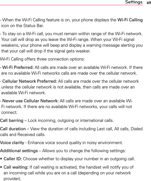 69Settings-  When the Wi-Fi Calling feature is on, your phone displays the Wi-Fi Calling icon on the Status Bar.-  To stay on a Wi-Fi call, you must remain within range of the Wi-Fi network. Your call will drop as you leave the Wi-Fi range. When your Wi-Fi signal weakens, your phone will beep and display a warning message alerting you that your call will drop if the signal gets weaker.Wi-Fi Calling offers three connection options:-  Wi-Fi Preferred: All calls are made over an available Wi-Fi network. If there are no available Wi-Fi networks calls are made over the cellular network.-  Cellular Network Preferred: All calls are made over the cellular network unless the cellular network is not available, then calls are made over an available Wi-Fi network.-  Never use Cellular Network: All calls are made over an available Wi-Fi network. If there are no available Wi-Fi networks, your calls will not connect.Call barring – Lock incoming, outgoing or international calls.Call duration – View the duration of calls including Last call, All calls, Dialed calls and Received calls.Voice clarity - Enhance voice sound quality in noisy environment.Additional settings – Allows you to change the following settings: sCaller ID: Choose whether to display your number in an outgoing call.s Call waiting: If call waiting is activated, the handset will notify you of an incoming call while you are on a call (depending on your network provider).