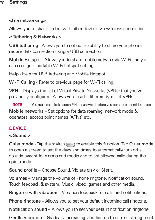 70 Settings&lt;File networking&gt;Allows you to share folders with other devices via wireless connection.&lt; Tethering &amp; Networks &gt;USB tethering - Allows you to set up the ability to share your phone’s mobile data connection using a USB connection.Mobile Hotspot - Allows you to share mobile network via Wi-Fi and you can conﬁgure portable Wi-Fi hotspot settings.Help - Help for USB tethering and Mobile Hotspot.Wi-Fi Calling - Refer to previous page for Wi-Fi calling.VPN – Displays the list of Virtual Private Networks (VPNs) that you&apos;ve previously conﬁgured. Allows you to add different types of VPNs. NOTE    You must set a lock screen PIN or password before you can use credential storage.Mobile networks – Set options for data roaming, network mode &amp; operators, access point names (APNs) etc.DEVICE&lt; Sound &gt;Quiet mode - Tap the switch  to enable this function. Tap Quiet mode to open a screen to set the days and times to automatically turn off all sounds except for alarms and media and to set allowed calls during the quiet mode.Sound proﬁle – Choose Sound, Vibrate only or Silent.Volumes – Manage the volume of Phone ringtone, Notiﬁcation sound, Touch feedback &amp; system, Music, video, games and other media.Ringtone with vibration – Vibration feedback for calls and notiﬁcations.Phone ringtone – Allows you to set your default incoming call ringtone.Notiﬁcation sound – Allows you to set your default notiﬁcation ringtone.Gentle vibration – Gradually increasing vibration up to current strength set.