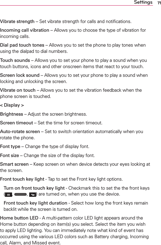 71SettingsVibrate strength – Set vibrate strength for calls and notiﬁcations.Incoming call vibration – Allows you to choose the type of vibration for incoming calls.Dial pad touch tones – Allows you to set the phone to play tones when using the dialpad to dial numbers.Touch sounds – Allows you to set your phone to play a sound when you touch buttons, icons and other onscreen items that react to your touch.Screen lock sound – Allows you to set your phone to play a sound when locking and unlocking the screen.Vibrate on touch – Allows you to set the vibration feedback when the phone screen is touched.&lt; Display &gt;Brightness – Adjust the screen brightness.Screen timeout – Set the time for screen timeout.Auto-rotate screen – Set to switch orientation automatically when you rotate the phone.Font type – Change the type of display font.Font size – Change the size of the display font.Smart screen – Keep screen on when device detects your eyes looking at the screen.Front touch key light - Tap to set the Front key light options.Turn on front touch key light - Checkmark this to set the the front keys (,  ,  ) are turned on, when you use the device. Front touch key light duration - Select how long the front keys remain backlit while the screen is turned on.Home button LED - A multi-pattern color LED light appears around the Home button depending on item(s) you select. Select the item you wish to apply LED lighting. You can immediately note what kind of event has occurred using the various LED colors such as Battery charging, Incoming call, Alarm, and Missed event.