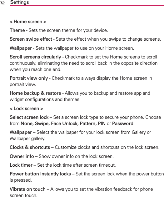 72 Settings&lt; Home screen &gt;Theme - Sets the screen theme for your device.Screen swipe effect - Sets the effect when you swipe to change screens.Wallpaper - Sets the wallpaper to use on your Home screen.Scroll screens circularly - Checkmark to set the Home screens to scroll continuously, eliminating the need to scroll back in the opposite direction when you reach one end.Portrait view only - Checkmark to always display the Home screen in portrait view.Home backup &amp; restore - Allows you to backup and restore app and widget conﬁgurations and themes.&lt; Lock screen &gt;Select screen lock – Set a screen lock type to secure your phone. Choose from None, Swipe, Face Unlock, Pattern, PIN or Password.Wallpaper – Select the wallpaper for your lock screen from Gallery or Wallpaper gallery.Clocks &amp; shortcuts – Customize clocks and shortcuts on the lock screen.Owner info – Show owner info on the lock screen.Lock timer – Set the lock time after screen timeout.Power button instantly locks – Set the screen lock when the power button is pressed.Vibrate on touch – Allows you to set the vibration feedback for phone screen touch.