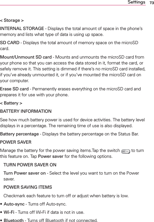 73Settings&lt; Storage &gt;INTERNAL STORAGE - Displays the total amount of space in the phone’s memory and lists what type of data is using up space.SD CARD - Displays the total amount of memory space on the microSD card. Mount/Unmount SD card - Mounts and unmounts the microSD card from your phone so that you can access the data stored in it, format the card, or safely remove it. This setting is dimmed if there’s no microSD card installed, if you’ve already unmounted it, or if you’ve mounted the microSD card on your computer.Erase SD card - Permanently erases everything on the microSD card and prepares it for use with your phone.&lt; Battery &gt;BATTERY INFORMATION See how much battery power is used for device activities. The battery level displays in a percentage. The remaining time of use is also displayed. Battery percentage - Displays the battery percentage on the Status Bar. POWER SAVER Manage the battery for the power saving items.Tap the switch   to turn this feature on. Tap Power saver for the following options. TURN POWER SAVER ONTurn Power saver on - Select the level you want to turn on the Power saver. POWER SAVING ITEMS Checkmark each feature to turn off or adjust when battery is low. sAuto-sync - Turns off Auto-sync. sWi-Fi - Turns off Wi-Fi if data is not in use. sBluetooth - Turns off Bluetooth if not connected. 