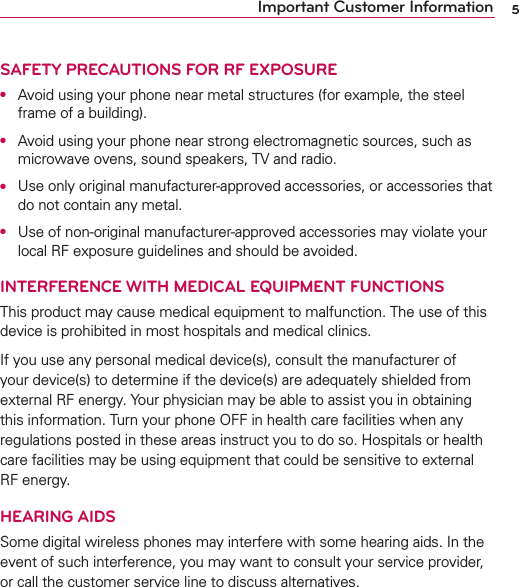 5Important Customer InformationSAFETY PRECAUTIONS FOR RF EXPOSUREO  Avoid using your phone near metal structures (for example, the steel frame of a building).O  Avoid using your phone near strong electromagnetic sources, such as microwave ovens, sound speakers, TV and radio.O  Use only original manufacturer-approved accessories, or accessories that do not contain any metal.O  Use of non-original manufacturer-approved accessories may violate your local RF exposure guidelines and should be avoided.INTERFERENCE WITH MEDICAL EQUIPMENT FUNCTIONSThis product may cause medical equipment to malfunction. The use of this device is prohibited in most hospitals and medical clinics.If you use any personal medical device(s), consult the manufacturer of your device(s) to determine if the device(s) are adequately shielded from external RF energy. Your physician may be able to assist you in obtaining this information. Turn your phone OFF in health care facilities when any regulations posted in these areas instruct you to do so. Hospitals or health care facilities may be using equipment that could be sensitive to external RF energy.HEARING AIDSSome digital wireless phones may interfere with some hearing aids. In the event of such interference, you may want to consult your service provider, or call the customer service line to discuss alternatives.