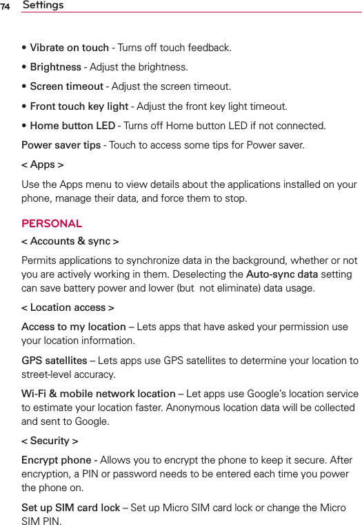 74 SettingssVibrate on touch - Turns off touch feedback. sBrightness - Adjust the brightness. sScreen timeout - Adjust the screen timeout. sFront touch key light - Adjust the front key light timeout. sHome button LED - Turns off Home button LED if not connected. Power saver tips - Touch to access some tips for Power saver.&lt; Apps &gt;Use the Apps menu to view details about the applications installed on your phone, manage their data, and force them to stop.PERSONAL&lt; Accounts &amp; sync &gt;Permits applications to synchronize data in the background, whether or not you are actively working in them. Deselecting the Auto-sync data setting can save battery power and lower (but  not eliminate) data usage.&lt; Location access &gt;Access to my location – Lets apps that have asked your permission use your location information.GPS satellites – Lets apps use GPS satellites to determine your location to street-level accuracy.Wi-Fi &amp; mobile network location – Let apps use Google’s location service to estimate your location faster. Anonymous location data will be collected and sent to Google.&lt; Security &gt;Encrypt phone - Allows you to encrypt the phone to keep it secure. After encryption, a PIN or password needs to be entered each time you power the phone on.Set up SIM card lock – Set up Micro SIM card lock or change the Micro SIM PIN.