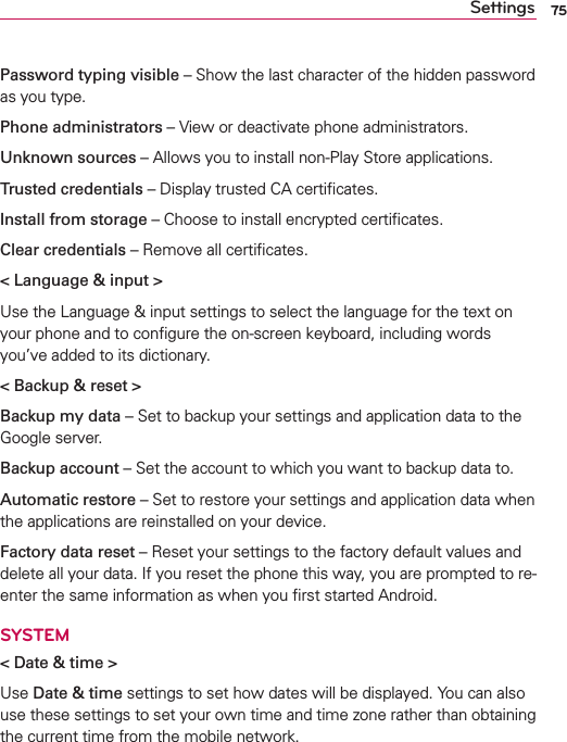 75SettingsPassword typing visible – Show the last character of the hidden password as you type.Phone administrators – View or deactivate phone administrators.Unknown sources – Allows you to install non-Play Store applications.Trusted credentials – Display trusted CA certiﬁcates.Install from storage – Choose to install encrypted certiﬁcates.Clear credentials – Remove all certiﬁcates.&lt; Language &amp; input &gt;Use the Language &amp; input settings to select the language for the text on your phone and to conﬁgure the on-screen keyboard, including words you’ve added to its dictionary.&lt; Backup &amp; reset &gt;Backup my data – Set to backup your settings and application data to the Google server.Backup account – Set the account to which you want to backup data to.Automatic restore – Set to restore your settings and application data when the applications are reinstalled on your device.Factory data reset – Reset your settings to the factory default values and delete all your data. If you reset the phone this way, you are prompted to re-enter the same information as when you ﬁrst started Android.SYSTEM&lt; Date &amp; time &gt;Use Date &amp; time settings to set how dates will be displayed. You can also use these settings to set your own time and time zone rather than obtaining the current time from the mobile network.