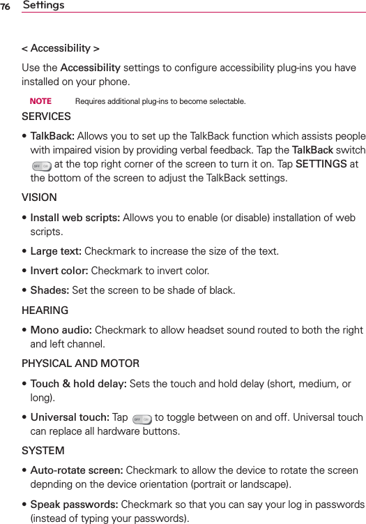 76 Settings&lt; Accessibility &gt;Use the Accessibility settings to conﬁgure accessibility plug-ins you have installed on your phone. NOTE    Requires additional plug-ins to become selectable.SERVICESs TalkBack: Allows you to set up the TalkBack function which assists people with impaired vision by providing verbal feedback. Tap the TalkBack switch  at the top right corner of the screen to turn it on. Tap SETTINGS at the bottom of the screen to adjust the TalkBack settings.VISIONs Install web scripts: Allows you to enable (or disable) installation of web scripts.sLarge text: Checkmark to increase the size of the text.sInvert color: Checkmark to invert color.sShades: Set the screen to be shade of black.HEARINGs Mono audio: Checkmark to allow headset sound routed to both the right and left channel.PHYSICAL AND MOTORs Touch &amp; hold delay: Sets the touch and hold delay (short, medium, or long).s Universal touch: Tap   to toggle between on and off. Universal touch can replace all hardware buttons.SYSTEMs Auto-rotate screen: Checkmark to allow the device to rotate the screen depnding on the device orientation (portrait or landscape).s Speak passwords: Checkmark so that you can say your log in passwords (instead of typing your passwords).