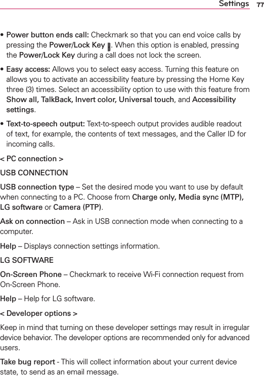 77Settingss Power button ends call: Checkmark so that you can end voice calls by pressing the Power/Lock Key . When this option is enabled, pressing the Power/Lock Key during a call does not lock the screen.s Easy access: Allows you to select easy access. Turning this feature on allows you to activate an accessibility feature by pressing the Home Key three (3) times. Select an accessibility option to use with this feature from Show all, TalkBack, Invert color, Universal touch, and Accessibility settings.s Text-to-speech output: Text-to-speech output provides audible readout of text, for example, the contents of text messages, and the Caller ID for incoming calls.&lt; PC connection &gt;USB CONNECTIONUSB connection type – Set the desired mode you want to use by default when connecting to a PC. Choose from Charge only, Media sync (MTP), LG software or Camera (PTP).Ask on connection – Ask in USB connection mode when connecting to a computer.Help – Displays connection settings information.LG SOFTWAREOn-Screen Phone – Checkmark to receive Wi-Fi connection request from On-Screen Phone.Help – Help for LG software.&lt; Developer options &gt; Keep in mind that turning on these developer settings may result in irregular device behavior. The developer options are recommended only for advanced users.Take bug report - This will collect information about your current device state, to send as an email message.