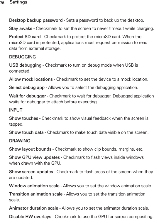 78 SettingsDesktop backup password - Sets a password to back up the desktop.Stay awake - Checkmark to set the screen to never timeout while charging.Protect SD card - Checkmark to protect the microSD card. When the microSD card is protected, applications must request permission to read data from external storage.DEBUGGINGUSB debugging - Checkmark to turn on debug mode when USB is connected.Allow mock locations - Checkmark to set the device to a mock location.Select debug app - Allows you to select the debugging application.Wait for debugger - Checkmark to wait for debugger. Debugged application waits for debugger to attach before executing.INPUTShow touches - Checkmark to show visual feedback when the screen is tapped. Show touch data - Checkmark to make touch data visible on the screen.DRAWINGShow layout bounds - Checkmark to show clip bounds, margins, etc.Show GPU view updates - Checkmark to ﬂash views inside windows when drawn with the GPU.Show screen updates - Checkmark to ﬂash areas of the screen when they are updated.Window animation scale - Allows you to set the window animation scale.Transition animation scale - Allows you to set the transition animation scale.Animator duration scale - Allows you to set the animator duration scale.Disable HW overlays - Checkmark to use the GPU for screen compositing.