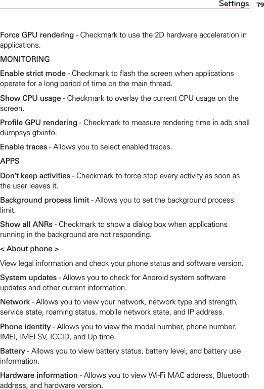 79SettingsForce GPU rendering - Checkmark to use the 2D hardware acceleration in applications.MONITORINGEnable strict mode - Checkmark to ﬂash the screen when applications operate for a long period of time on the main thread.Show CPU usage - Checkmark to overlay the current CPU usage on the screen.Proﬁle GPU rendering - Checkmark to measure rendering time in adb shell dumpsys gfxinfo. Enable traces - Allows you to select enabled traces.APPSDon’t keep activities - Checkmark to force stop every activity as soon as the user leaves it.Background process limit - Allows you to set the background process limit.Show all ANRs - Checkmark to show a dialog box when applications running in the background are not responding.&lt; About phone &gt;View legal information and check your phone status and software version.System updates - Allows you to check for Android system software updates and other current information.Network - Allows you to view your network, network type and strength, service state, roaming status, mobile network state, and IP address.Phone identity - Allows you to view the model number, phone number, IMEI, IMEI SV, ICCID, and Up time.Battery - Allows you to view battery status, battery level, and battery use information.Hardware information - Allows you to view Wi-Fi MAC address, Bluetooth address, and hardware version.