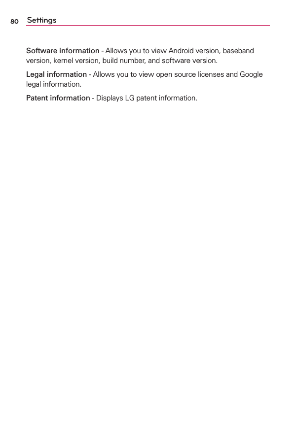 80 SettingsSoftware information - Allows you to view Android version, baseband version, kernel version, build number, and software version.Legal information - Allows you to view open source licenses and Google legal information.Patent information - Displays LG patent information.