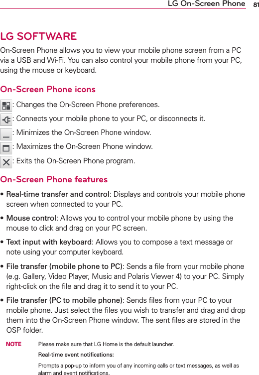 81LG SOFTWAREOn-Screen Phone allows you to view your mobile phone screen from a PC via a USB and Wi-Fi. You can also control your mobile phone from your PC, using the mouse or keyboard.On-Screen Phone icons: Changes the On-Screen Phone preferences.: Connects your mobile phone to your PC, or disconnects it.: Minimizes the On-Screen Phone window.: Maximizes the On-Screen Phone window.: Exits the On-Screen Phone program.On-Screen Phone featuress Real-time transfer and control: Displays and controls your mobile phone screen when connected to your PC.s Mouse control: Allows you to control your mobile phone by using the mouse to click and drag on your PC screen.s Text input with keyboard: Allows you to compose a text message or note using your computer keyboard.s File transfer (mobile phone to PC): Sends a ﬁle from your mobile phone (e.g. Gallery, Video Player, Music and Polaris Viewer 4) to your PC. Simply right-click on the ﬁle and drag it to send it to your PC.s File transfer (PC to mobile phone): Sends ﬁles from your PC to your mobile phone. Just select the ﬁles you wish to transfer and drag and drop them into the On-Screen Phone window. The sent ﬁles are stored in the OSP folder. NOTE    Please make sure that LG Home is the default launcher.        Real-time event notiﬁcations:          Prompts a pop-up to inform you of any incoming calls or text messages, as well as alarm and event notiﬁcations.LG On-Screen Phone 