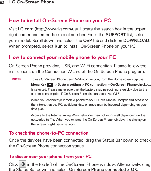 82 LG On-Screen PhoneHow to install On-Screen Phone on your PCVisit LG.com (http://www.lg.com/us). Locate the search box in the upper right corner and enter the model number. From the SUPPORT list, select your model. Scroll down and select the OSP tab and click on DOWNLOAD. When prompted, select Run to install On-Screen Phone on your PC.How to connect your mobile phone to your PCOn-Screen Phone provides, USB, and Wi-Fi connection. Please follow the instructions on the Connection Wizard of the On-Screen Phone program. NOTE    To use On-Screen Phone using Wi-Fi connection, from the Home screen tap the Menu Key  &gt; System settings &gt; PC connection &gt; On-Screen Phone checkbox is selected. Please make sure that the battery may run out more quickly due to the current consumption if On-Screen Phone is connected via Wi-Fi.          When you connect your mobile phone to your PC via Mobile Hotspot and access to the Internet on the PC, additional data charges may be incurred depending on your data plan.           Access to the Internet using Wi-Fi networks may not work well depending on the network&apos;s trafﬁc. When you enlarge the On-Screen Phone window, the display on the screen might become slow.To check the phone-to-PC connectionOnce the devices have been connected, drag the Status Bar down to check the On-Screen Phone connection status.To disconnect your phone from your PCClick   in the top left of the On-Screen Phone window. Alternatively, drag the Status Bar down and select On-Screen Phone connected &gt; OK.