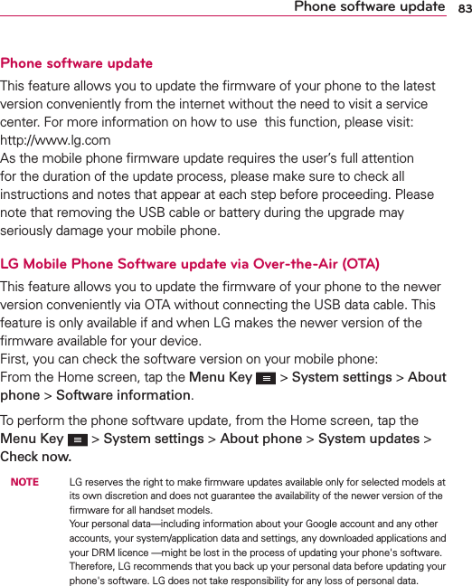 83Phone software updatePhone software updateThis feature allows you to update the ﬁrmware of your phone to the latest version conveniently from the internet without the need to visit a service center. For more information on how to use  this function, please visit:  http://www.lg.com  As the mobile phone ﬁrmware update requires the user’s full attention for the duration of the update process, please make sure to check all instructions and notes that appear at each step before proceeding. Please note that removing the USB cable or battery during the upgrade may seriously damage your mobile phone.LG Mobile Phone Software update via Over-the-Air (OTA)This feature allows you to update the ﬁrmware of your phone to the newer version conveniently via OTA without connecting the USB data cable. This feature is only available if and when LG makes the newer version of the ﬁrmware available for your device.   First, you can check the software version on your mobile phone: From the Home screen, tap the Menu Key   &gt; System settings &gt; About phone &gt; Software information.To perform the phone software update, from the Home screen, tap the Menu Key   &gt; System settings &gt; About phone &gt; System updates &gt; Check now. NOTE    LG reserves the right to make ﬁrmware updates available only for selected models at its own discretion and does not guarantee the availability of the newer version of the ﬁrmware for all handset models. Your personal data—including information about your Google account and any other accounts, your system/application data and settings, any downloaded applications and your DRM licence —might be lost in the process of updating your phone&apos;s software. Therefore, LG recommends that you back up your personal data before updating your phone&apos;s software. LG does not take responsibility for any loss of personal data.