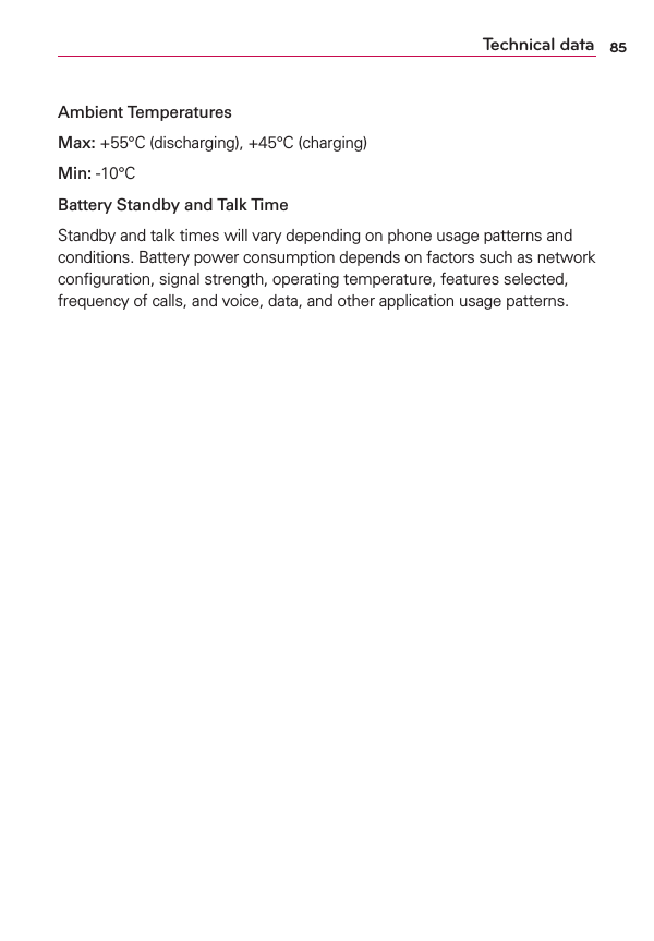 85Ambient TemperaturesMax: +55°C (discharging), +45°C (charging)Min: -10°CBattery Standby and Talk TimeStandby and talk times will vary depending on phone usage patterns and conditions. Battery power consumption depends on factors such as network conﬁguration, signal strength, operating temperature, features selected, frequency of calls, and voice, data, and other application usage patterns.Technical data