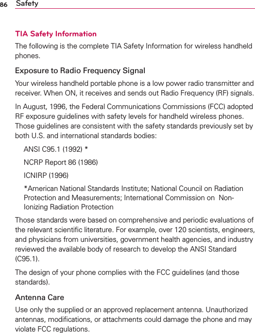 86 SafetyTIA Safety InformationThe following is the complete TIA Safety Information for wireless handheld phones. Exposure to Radio Frequency SignalYour wireless handheld portable phone is a low power radio transmitter and receiver. When ON, it receives and sends out Radio Frequency (RF) signals.In August, 1996, the Federal Communications Commissions (FCC) adopted RF exposure guidelines with safety levels for handheld wireless phones. Those guidelines are consistent with the safety standards previously set by both U.S. and international standards bodies:  ANSI C95.1 (1992) *  NCRP Report 86 (1986) ICNIRP (1996)  *American National Standards Institute; National Council on Radiation Protection and Measurements; International Commission on  Non-Ionizing Radiation Protection Those standards were based on comprehensive and periodic evaluations of the relevant scientiﬁc literature. For example, over 120 scientists, engineers, and physicians from universities, government health agencies, and industry reviewed the available body of research to develop the ANSI Standard (C95.1).The design of your phone complies with the FCC guidelines (and those standards).Antenna CareUse only the supplied or an approved replacement antenna. Unauthorized antennas, modiﬁcations, or attachments could damage the phone and may violate FCC regulations.