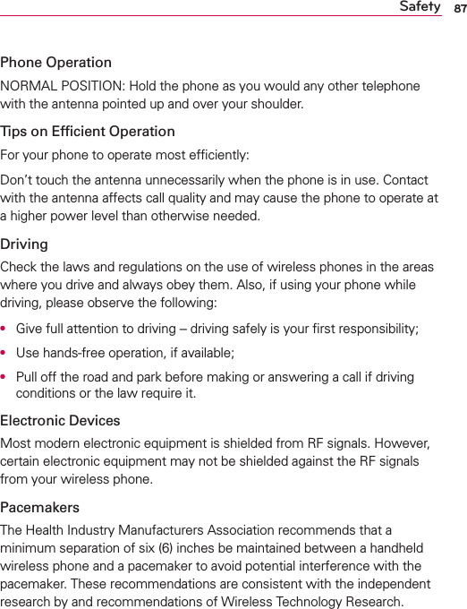 87SafetyPhone OperationNORMAL POSITION: Hold the phone as you would any other telephone with the antenna pointed up and over your shoulder.Tips on Efﬁcient OperationFor your phone to operate most efﬁciently:Don’t touch the antenna unnecessarily when the phone is in use. Contact with the antenna affects call quality and may cause the phone to operate at a higher power level than otherwise needed.DrivingCheck the laws and regulations on the use of wireless phones in the areas where you drive and always obey them. Also, if using your phone while driving, please observe the following:O  Give full attention to driving -- driving safely is your ﬁrst responsibility;O  Use hands-free operation, if available;O  Pull off the road and park before making or answering a call if driving conditions or the law require it.Electronic DevicesMost modern electronic equipment is shielded from RF signals. However, certain electronic equipment may not be shielded against the RF signals from your wireless phone.PacemakersThe Health Industry Manufacturers Association recommends that a minimum separation of six (6) inches be maintained between a handheld wireless phone and a pacemaker to avoid potential interference with the pacemaker. These recommendations are consistent with the independent research by and recommendations of Wireless Technology Research.