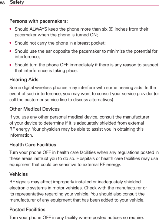 88 SafetyPersons with pacemakers:O  Should ALWAYS keep the phone more than six (6) inches from their pacemaker when the phone is turned ON;O  Should not carry the phone in a breast pocket;O  Should use the ear opposite the pacemaker to minimize the potential for interference;O  Should turn the phone OFF immediately if there is any reason to suspect that interference is taking place.Hearing AidsSome digital wireless phones may interfere with some hearing aids. In the event of such interference, you may want to consult your service provider (or call the customer service line to discuss alternatives). Other Medical DevicesIf you use any other personal medical device, consult the manufacturer of your device to determine if it is adequately shielded from external RF energy. Your physician may be able to assist you in obtaining this information. Health Care FacilitiesTurn your phone OFF in health care facilities when any regulations posted in these areas instruct you to do so. Hospitals or health care facilities may use equipment that could be sensitive to external RF energy.VehiclesRF signals may affect improperly installed or inadequately shielded electronic systems in motor vehicles. Check with the manufacturer or its representative regarding your vehicle. You should also consult the manufacturer of any equipment that has been added to your vehicle.Posted FacilitiesTurn your phone OFF in any facility where posted notices so require.