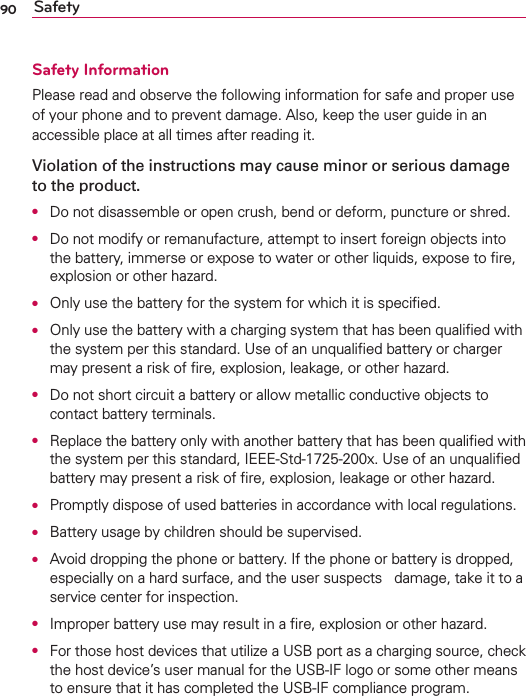 90 SafetySafety InformationPlease read and observe the following information for safe and proper use of your phone and to prevent damage. Also, keep the user guide in an accessible place at all times after reading it.Violation of the instructions may cause minor or serious damage to the product.O  Do not disassemble or open crush, bend or deform, puncture or shred.O  Do not modify or remanufacture, attempt to insert foreign objects into the battery, immerse or expose to water or other liquids, expose to ﬁre, explosion or other hazard.O  Only use the battery for the system for which it is speciﬁed.O  Only use the battery with a charging system that has been qualiﬁed with the system per this standard. Use of an unqualiﬁed battery or charger may present a risk of ﬁre, explosion, leakage, or other hazard.O  Do not short circuit a battery or allow metallic conductive objects to contact battery terminals.O  Replace the battery only with another battery that has been qualiﬁed with the system per this standard, IEEE-Std-1725-200x. Use of an unqualiﬁed battery may present a risk of ﬁre, explosion, leakage or other hazard.O  Promptly dispose of used batteries in accordance with local regulations.O  Battery usage by children should be supervised.O  Avoid dropping the phone or battery. If the phone or battery is dropped, especially on a hard surface, and the user suspects   damage, take it to a service center for inspection.O  Improper battery use may result in a ﬁre, explosion or other hazard.O  For those host devices that utilize a USB port as a charging source, check the host device’s user manual for the USB-IF logo or some other means to ensure that it has completed the USB-IF compliance program.