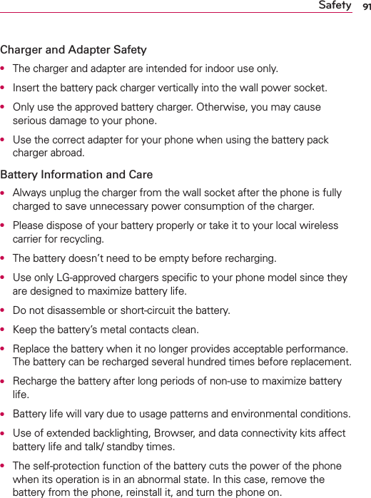 91SafetyCharger and Adapter SafetyO  The charger and adapter are intended for indoor use only.O  Insert the battery pack charger vertically into the wall power socket.O  Only use the approved battery charger. Otherwise, you may cause serious damage to your phone.O  Use the correct adapter for your phone when using the battery pack charger abroad.Battery Information and CareO  Always unplug the charger from the wall socket after the phone is fully charged to save unnecessary power consumption of the charger.O  Please dispose of your battery properly or take it to your local wireless carrier for recycling.O  The battery doesn’t need to be empty before recharging.O  Use only LG-approved chargers speciﬁc to your phone model since they are designed to maximize battery life. O  Do not disassemble or short-circuit the battery.O  Keep the battery’s metal contacts clean.O  Replace the battery when it no longer provides acceptable performance. The battery can be recharged several hundred times before replacement.O  Recharge the battery after long periods of non-use to maximize battery life.O  Battery life will vary due to usage patterns and environmental conditions.O  Use of extended backlighting, Browser, and data connectivity kits affect battery life and talk/ standby times.O  The self-protection function of the battery cuts the power of the phone when its operation is in an abnormal state. In this case, remove the battery from the phone, reinstall it, and turn the phone on.