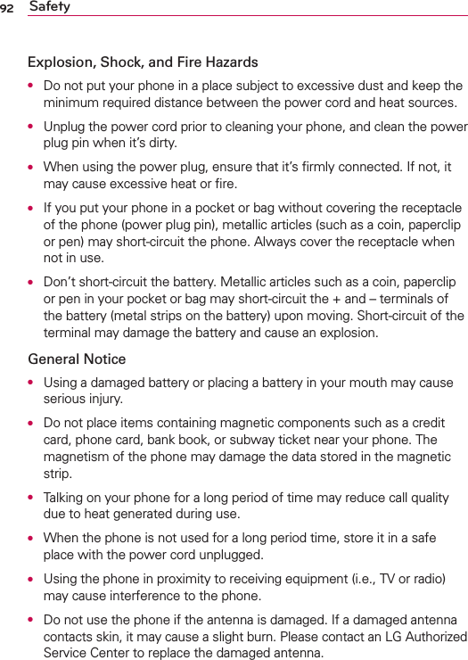 92 SafetyExplosion, Shock, and Fire HazardsO  Do not put your phone in a place subject to excessive dust and keep the minimum required distance between the power cord and heat sources.O  Unplug the power cord prior to cleaning your phone, and clean the power plug pin when it’s dirty.O  When using the power plug, ensure that it’s ﬁrmly connected. If not, it may cause excessive heat or ﬁre.O  If you put your phone in a pocket or bag without covering the receptacle of the phone (power plug pin), metallic articles (such as a coin, paperclip or pen) may short-circuit the phone. Always cover the receptacle when not in use.O  Don’t short-circuit the battery. Metallic articles such as a coin, paperclip or pen in your pocket or bag may short-circuit the + and – terminals of the battery (metal strips on the battery) upon moving. Short-circuit of the terminal may damage the battery and cause an explosion.General NoticeO  Using a damaged battery or placing a battery in your mouth may cause serious injury.O  Do not place items containing magnetic components such as a credit card, phone card, bank book, or subway ticket near your phone. The magnetism of the phone may damage the data stored in the magnetic strip.O  Talking on your phone for a long period of time may reduce call quality due to heat generated during use.O  When the phone is not used for a long period time, store it in a safe place with the power cord unplugged.O  Using the phone in proximity to receiving equipment (i.e., TV or radio) may cause interference to the phone.O  Do not use the phone if the antenna is damaged. If a damaged antenna contacts skin, it may cause a slight burn. Please contact an LG Authorized Service Center to replace the damaged antenna.