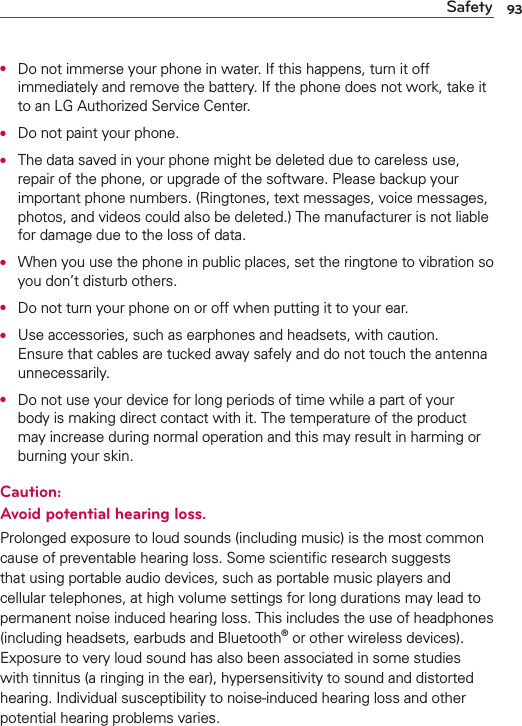 93SafetyO  Do not immerse your phone in water. If this happens, turn it off immediately and remove the battery. If the phone does not work, take it to an LG Authorized Service Center.O  Do not paint your phone.O  The data saved in your phone might be deleted due to careless use, repair of the phone, or upgrade of the software. Please backup your important phone numbers. (Ringtones, text messages, voice messages, photos, and videos could also be deleted.) The manufacturer is not liable for damage due to the loss of data.O  When you use the phone in public places, set the ringtone to vibration so you don’t disturb others.O  Do not turn your phone on or off when putting it to your ear.O  Use accessories, such as earphones and headsets, with caution. Ensure that cables are tucked away safely and do not touch the antenna unnecessarily.O  Do not use your device for long periods of time while a part of your body is making direct contact with it. The temperature of the product may increase during normal operation and this may result in harming or burning your skin.Caution:  Avoid potential hearing loss.Prolonged exposure to loud sounds (including music) is the most common cause of preventable hearing loss. Some scientiﬁc research suggests that using portable audio devices, such as portable music players and cellular telephones, at high volume settings for long durations may lead to permanent noise induced hearing loss. This includes the use of headphones (including headsets, earbuds and Bluetooth® or other wireless devices). Exposure to very loud sound has also been associated in some studies with tinnitus (a ringing in the ear), hypersensitivity to sound and distorted hearing. Individual susceptibility to noise-induced hearing loss and other potential hearing problems varies.