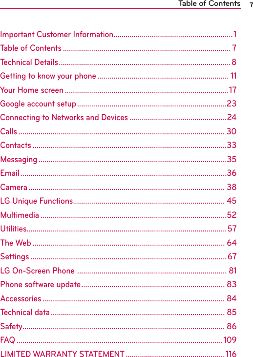 7Important Customer Information...........................................................1Table of Contents ................................................................................... 7Technical Details .....................................................................................8Getting to know your phone ................................................................. 11Your Home screen .................................................................................17Google account setup ..........................................................................23Connecting to Networks and Devices ................................................24Calls ...................................................................................................... 30Contacts ................................................................................................33Messaging .............................................................................................35Email ......................................................................................................36Camera ................................................................................................. 38LG Unique Functions ........................................................................... 45Multimedia ............................................................................................52Utilities...................................................................................................57The Web ............................................................................................... 64Settings .................................................................................................67LG On-Screen Phone  .......................................................................... 81Phone software update ....................................................................... 83Accessories .......................................................................................... 84Technical data ...................................................................................... 85Safety .................................................................................................... 86FAQ ......................................................................................................109LIMITED WARRANTY STATEMENT .................................................116Table of Contents