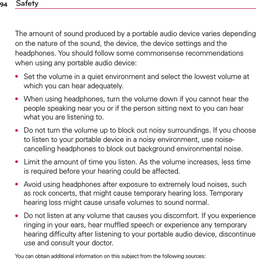 94 SafetyThe amount of sound produced by a portable audio device varies depending on the nature of the sound, the device, the device settings and the headphones. You should follow some commonsense recommendations when using any portable audio device:O  Set the volume in a quiet environment and select the lowest volume at which you can hear adequately.O  When using headphones, turn the volume down if you cannot hear the people speaking near you or if the person sitting next to you can hear what you are listening to.O  Do not turn the volume up to block out noisy surroundings. If you choose to listen to your portable device in a noisy environment, use noise-cancelling headphones to block out background environmental noise.O  Limit the amount of time you listen. As the volume increases, less time is required before your hearing could be affected.O  Avoid using headphones after exposure to extremely loud noises, such as rock concerts, that might cause temporary hearing loss. Temporary hearing loss might cause unsafe volumes to sound normal.O  Do not listen at any volume that causes you discomfort. If you experience ringing in your ears, hear mufﬂed speech or experience any temporary hearing difﬁculty after listening to your portable audio device, discontinue use and consult your doctor.You can obtain additional information on this subject from the following sources: